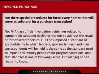 Are there special procedures for foreclosure homes that will
serve as collateral for a purchase transaction?
No. FHA has sufficient valuation guidelines related to
comparable sales and declining markets to address the resale
of foreclosed properties. HUD has imposed a standard of
accountability to which lenders, sponsor lenders, and loan
correspondents will be held is the same as the standard used
to impose civil money penalties for program violations, and
that standard is one of knowing (actual knowledge) or had
reason to know.
 