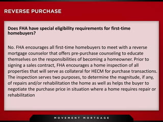 Does FHA have special eligibility requirements for first-time
homebuyers?
No. FHA encourages all first-time homebuyers to meet with a reverse
mortgage counselor that offers pre-purchase counseling to educate
themselves on the responsibilities of becoming a homeowner. Prior to
signing a sales contract, FHA encourages a home inspection of all
properties that will serve as collateral for HECM for purchase transactions.
The inspection serves two purposes, to determine the magnitude, if any,
of repairs and/or rehabilitation the home as well as helps the buyer to
negotiate the purchase price in situation where a home requires repair or
rehabilitation
 