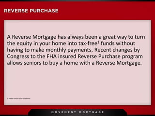 A Reverse Mortgage has always been a great way to turn
the equity in your home into tax-free1 funds without
having to make monthly payments. Recent changes by
Congress to the FHA insured Reverse Purchase program
allows seniors to buy a home with a Reverse Mortgage.
1. Please consult your tax advisor.
 