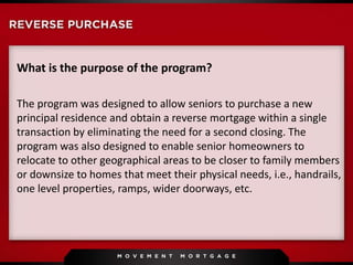 What is the purpose of the program?
The program was designed to allow seniors to purchase a new
principal residence and obtain a reverse mortgage within a single
transaction by eliminating the need for a second closing. The
program was also designed to enable senior homeowners to
relocate to other geographical areas to be closer to family members
or downsize to homes that meet their physical needs, i.e., handrails,
one level properties, ramps, wider doorways, etc.
 