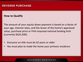 How to Qualify
The amount of your equity down payment is based on a factor of
your age, interest rates, and the lesser of the home’s appraised
value, purchase price or FHA-imposed national lending limit
(currently $625,500).
• Everyone on title must be 62 years or older
• You must plan to make the home your primary residence
 
