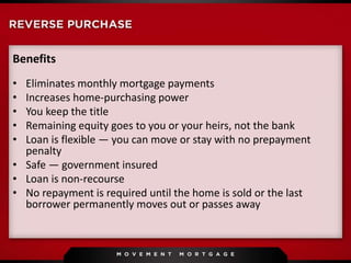 Benefits
• Eliminates monthly mortgage payments
• Increases home-purchasing power
• You keep the title
• Remaining equity goes to you or your heirs, not the bank
• Loan is flexible — you can move or stay with no prepayment
penalty
• Safe — government insured
• Loan is non-recourse
• No repayment is required until the home is sold or the last
borrower permanently moves out or passes away
 