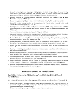 • Successful at handling Finance Reporting & MIS highlighting the details of Opex /Capex /Revenue, Monthly
Opex /Revenue forecasting, Budgeting & AOP finalization ,major KPI variance analysis with AOP, monthly
presentation to CEO/HOD to facilitate decision making and initiate cost reduction programs
• Complete knowledge of Revenue Assurance, Finance and Accounts in both Telecom , Power & Water
Distribution Company and EPC Project.
• Ensured timely processing of Capex & Opex vendor bills, Employee claim, Pay Role , vendor reconciliation
• Successfully handled strategic vendors of the organization like TechM, IBM , Ericson, ZTE, ALU etc.&
Infrastructure vendors like Viom, Indus ,TTSL, etc.
• Handling revenue accounting including monthly revenue finalization, IUC/LL billing, variance analysis with AOP,
Financial validation of Product /Scheme/Tariff launch & monitor, Site wise ROI, Waiver/Discount analysis, and
MOU analysis
• Monthly AGR & License fees finalization , Quarterly LF deposit , AGR Audit
• Supervised Fixed Assets & Insurance, site-wise capitalization, Capex, Depreciation variance with AOP, finalization
of yearly insurance premium, monthly insurance claim, and physical verification fixed assets
• Monitored collection accounting &channel partner payments, accounting of daily collection, weekly BRS,
Provision for Bad debts, Refund of SD received, Fund Flow
• Involved in validating TDS deducted, monitoring deposit of monthly Tax & Return submission (TDS, TCS, WCT,
Service Tax, P Tax, VAT ), issuing of C form, form 16& 16A etc., as well as Cenvat Audit and Statutory Audit .
• Ensured strict Audit Compliance including Statutory Audit , Internal Audit , Service Tax Audit , Cenvat Audit , Call
meter Audit
• Preparing & maintaining statutory books of accounts, final accounts and reconciliation of financial statements
with monthly / quarterly results
• Played an important role revenue assurance by managing Post /Pre Paid Billing functions, Customer Acquisition,
Credit Operations, MoU Analysis, UAT of New plan Launch and timely Complaint resolution
• Demonstrated expertise in structuring annual budgeting, and capital budgeting, defining standard operating
procedures & internal controls and exercising strict budgetary control
• Strong capabilities in coordinating with the Banks & FIs, Government & Regulatory Authorities for securing
necessary sanctions & clearances and financial support as well as with Auditors for smooth auditing process
• Possesses sound knowledge about prevalent economic/financial reforms with excellent analytical, presentation,
interpersonal skills and proven abilities in team management
Professional Experience and Accomplishments
Essel Utilities Distribution Co. LTD (Essel Group, Power Distribution Division), Mumbai
Nov 2012 till date
AVP – Finance & Accounts, as a Head Utility Corporate role for existing Seven Circle ( Power , Water and EPC)
• Ensuring that all the DFA compliance related to Finance & Accounts should be done in time. As submitting of
each month billing & collection data, weekly report of security deposit and system loading charges payment,
calculation of each month Average Tariff Rate.
• Calculation of weekly input energy invoice & proper accounting assurance of same.
 