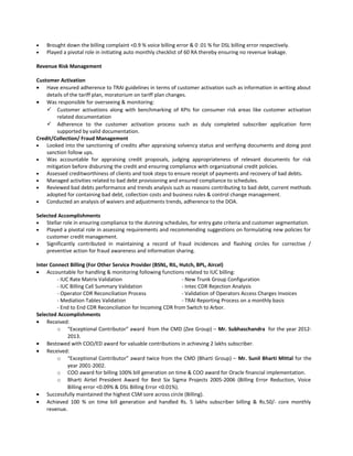 • Brought down the billing complaint <0.9 % voice billing error & 0 .01 % for DSL billing error respectively.
• Played a pivotal role in initiating auto monthly checklist of 60 RA thereby ensuring no revenue leakage.
Revenue Risk Management
Customer Activation
• Have ensured adherence to TRAI guidelines in terms of customer activation such as information in writing about
details of the tariff plan, moratorium on tariff plan changes.
• Was responsible for overseeing & monitoring:
 Customer activations along with benchmarking of KPIs for consumer risk areas like customer activation
related documentation
 Adherence to the customer activation process such as duly completed subscriber application form
supported by valid documentation.
Credit/Collection/ Fraud Management
• Looked into the sanctioning of credits after appraising solvency status and verifying documents and doing post
sanction follow ups.
• Was accountable for appraising credit proposals, judging appropriateness of relevant documents for risk
mitigation before disbursing the credit and ensuring compliance with organizational credit policies.
• Assessed creditworthiness of clients and took steps to ensure receipt of payments and recovery of bad debts.
• Managed activities related to bad debt provisioning and ensured compliance to schedules.
• Reviewed bad debts performance and trends analysis such as reasons contributing to bad debt, current methods
adopted for containing bad debt, collection costs and business rules & control change management.
• Conducted an analysis of waivers and adjustments trends, adherence to the DOA.
Selected Accomplishments
• Stellar role in ensuring compliance to the dunning schedules, for entry gate criteria and customer segmentation.
• Played a pivotal role in assessing requirements and recommending suggestions on formulating new policies for
customer credit management.
• Significantly contributed in maintaining a record of fraud incidences and flashing circles for corrective /
preventive action for fraud awareness and information sharing.
Inter Connect Billing (For Other Service Provider (BSNL, RIL, Hutch, BPL, Aircel)
• Accountable for handling & monitoring following functions related to IUC billing:
- IUC Rate Matrix Validation - New Trunk Group Configuration
- IUC Billing Call Summary Validation - Intec CDR Rejection Analysis
- Operator CDR Reconciliation Process - Validation of Operators Access Charges Invoices
- Mediation Tables Validation - TRAI Reporting Process on a monthly basis
- End to End CDR Reconciliation for Incoming CDR from Switch to Arbor.
Selected Accomplishments
• Received:
o “Exceptional Contributor” award from the CMD (Zee Group) – Mr. Subhaschandra for the year 2012-
2013.
• Bestowed with COO/ED award for valuable contributions in achieving 2 lakhs subscriber.
• Received:
o “Exceptional Contributor” award twice from the CMD (Bharti Group) – Mr. Sunil Bharti Mittal for the
year 2001-2002.
o COO award for billing 100% bill generation on time & COO award for Oracle financial implementation.
o Bharti Airtel President Award for Best Six Sigma Projects 2005-2006 (Billing Error Reduction, Voice
Billing error <0.09% & DSL Billing Error <0.01%).
• Successfully maintained the highest CSM sore across circle (Billing).
• Achieved 100 % on time bill generation and handled Rs. 5 lakhs subscriber billing & Rs.50/- core monthly
revenue.
 