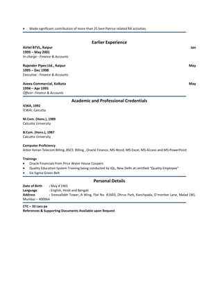 • Made significant contribution of more than 25 best Patrice related RA activities.
Earlier Experience
Airtel BTVL, Raipur Jan
1999 – May 2001
In-charge - Finance & Accounts
Rajender Pipes Ltd., Raipur May
1995 – Dec 1998
Executive - Finance & Accounts
Aseea Commercial, Kolkata May
1994 – Apr 1995
Officer- Finance & Accounts
Academic and Professional Credentials
ICWA, 1992
ICWAI, Calcutta
M.Com. (Hons.), 1989
Calcutta University
B.Com. (Hons.), 1987
Calcutta University
Computer Proficiency
Arbor Kenan Telecom Billing ,BSCS Billing , Oracle Finance, MS-Word, MS-Excel, MS-Access and MS-PowerPoint
Trainings
• Oracle Financials from Price Water House Coopers
• Quality Education System Training being conducted by IQL, New Delhi at certified “Quality Employee”
• Six Sigma Green Belt
Personal Details
Date of Birth : May 41965
Language : English, Hindi and Bengali
Address : Sreevallabh Tower, A Wing, Flat No. A1603, Dhruv Park, Kanchpada, D’montee Lane, Malad (W),
Mumbai – 400064
CTC – 33 Lacs pa
References & Supporting Documents Available upon Request
 