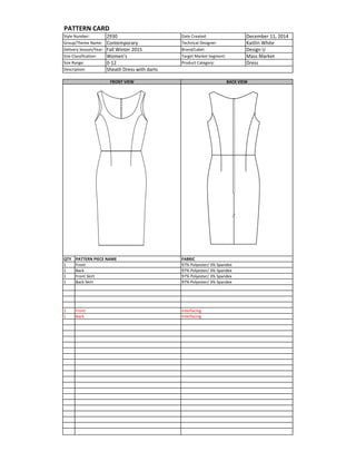 Date	
  Created: December	
  11,	
  2014
Technical	
  Designer: Kaitlin	
  White
Brand/Label: Design	
  U
Target	
  Market	
  Segment: Mass	
  Market
Product	
  Category: Dress
QTY
1
1
1
1
1
1
Style	
  Number: 2930
Group/Theme	
  Name: Contemporary	
  
Delivery	
  Season/Year: Fall	
  Winter	
  2015
Size	
  Classification: Women's
Size	
  Range: 0-­‐12
Description: Sheath	
  Dress	
  with	
  darts
BACK	
  VIEW
PATTERN	
  CARD
FRONT	
  VIEW
Front	
  Skirt	
  
Back	
  Skirt	
  
Front
Back
PATTERN	
  PIECE	
  NAME FABRIC
97%	
  Polyester/	
  3%	
  Spandex
97%	
  Polyester/	
  3%	
  Spandex
97%	
  Polyester/	
  3%	
  Spandex
97%	
  Polyester/	
  3%	
  Spandex
Interfacing
Interfacing
Front
Back
 