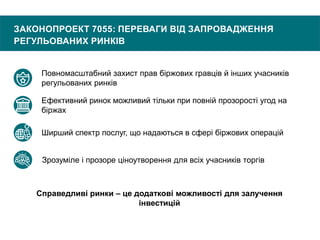 ЗАКОНОПРОЕКТ 7055: ПЕРЕВАГИ ВІД ЗАПРОВАДЖЕННЯ
РЕГУЛЬОВАНИХ РИНКІВ
Повномасштабний захист прав біржових гравців й інших учасників
регульованих ринків
Ефективний ринок можливий тільки при повній прозорості угод на
біржах
Ширший спектр послуг, що надаються в сфері біржових операцій
Зрозуміле і прозоре ціноутворення для всіх учасників торгів
Справедливі ринки – це додаткові можливості для залучення
інвестицій
 
