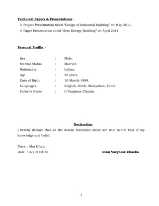 Technical Papers & Presentations:-
 Project Presentation titled “Design of Industrial building” on May-2011.
 Paper Presentation titled “Zero Energy Building” on April 2011
Personal Profile: -
Sex : Male.
Marital Status : Married.
Nationality : Indian.
Age : 26 years.
Date of Birth : 10-March-1989.
Languages : English, Hindi, Malayalam, Tamil.
Father’s Name : C Varghese Chacko.
Declaration
I hereby declare that all the details furnished above are true to the best of my
knowledge and belief.
Place : Abu Dhabi
Date : 27/04/2015 Rinu Varghese Chacko
3
 