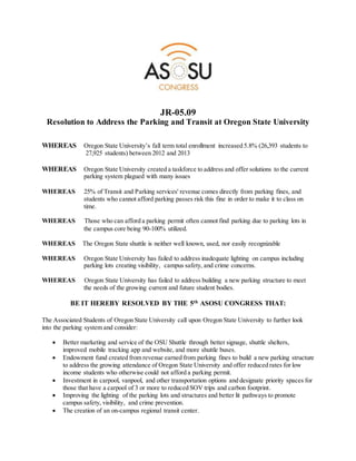 JR-05.09
Resolution to Address the Parking and Transit at Oregon State University
WHEREAS Oregon State University’s fall term total enrollment increased 5.8% (26,393 students to
27,925 students) between 2012 and 2013
WHEREAS Oregon State University created a taskforce to address and offer solutions to the current
parking system plagued with many issues
WHEREAS 25% of Transit and Parking services' revenue comes directly from parking fines, and
students who cannot afford parking passes risk this fine in order to make it to class on
time.
WHEREAS Those who can afford a parking permit often cannot find parking due to parking lots in
the campus core being 90-100% utilized.
WHEREAS The Oregon State shuttle is neither well known, used, nor easily recognizable
WHEREAS Oregon State University has failed to address inadequate lighting on campus including
parking lots creating visibility, campus safety, and crime concerns.
WHEREAS Oregon State University has failed to address building a new parking structure to meet
the needs of the growing current and future student bodies.
BE IT HEREBY RESOLVED BY THE 5th ASOSU CONGRESS THAT:
The Associated Students of Oregon State University call upon Oregon State University to further look
into the parking system and consider:
 Better marketing and service of the OSU Shuttle through better signage, shuttle shelters,
improved mobile tracking app and website, and more shuttle buses.
 Endowment fund created from revenue earned from parking fines to build a new parking structure
to address the growing attendance of Oregon State University and offer reduced rates for low
income students who otherwise could not afford a parking permit.
 Investment in carpool, vanpool, and other transportation options and designate priority spaces for
those that have a carpool of 3 or more to reduced SOV trips and carbon footprint.
 Improving the lighting of the parking lots and structures and better lit pathways to promote
campus safety, visibility, and crime prevention.
 The creation of an on-campus regional transit center.
 