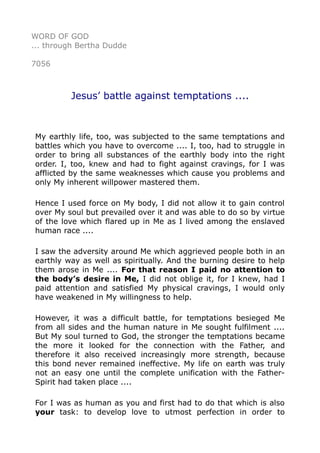 WORD OF GOD 
... through Bertha Dudde 
7056 
Jesus’ battle against temptations .... 
My earthly life, too, was subjected to the same temptations and 
battles which you have to overcome .... I, too, had to struggle in 
order to bring all substances of the earthly body into the right 
order. I, too, knew and had to fight against cravings, for I was 
afflicted by the same weaknesses which cause you problems and 
only My inherent willpower mastered them. 
Hence I used force on My body, I did not allow it to gain control 
over My soul but prevailed over it and was able to do so by virtue 
of the love which flared up in Me as I lived among the enslaved 
human race .... 
I saw the adversity around Me which aggrieved people both in an 
earthly way as well as spiritually. And the burning desire to help 
them arose in Me .... For that reason I paid no attention to 
the body’s desire in Me, I did not oblige it, for I knew, had I 
paid attention and satisfied My physical cravings, I would only 
have weakened in My willingness to help. 
However, it was a difficult battle, for temptations besieged Me 
from all sides and the human nature in Me sought fulfilment .... 
But My soul turned to God, the stronger the temptations became 
the more it looked for the connection with the Father, and 
therefore it also received increasingly more strength, because 
this bond never remained ineffective. My life on earth was truly 
not an easy one until the complete unification with the Father- 
Spirit had taken place .... 
For I was as human as you and first had to do that which is also 
your task: to develop love to utmost perfection in order to 
 