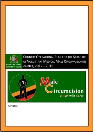REPUBLIC OF ZAMBIA
MINISTRY OF HEALTH
COUNTRY OPERATIONAL PLAN FOR THE SCALE-UP
OF VOLUNTARY MEDICAL MALE CIRCUMCISION IN
ZAMBIA, 2012 – 2015
April 2012
 