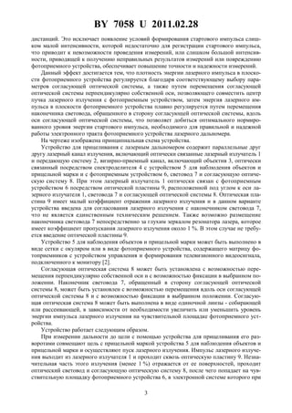 BY 7058 U 2011.02.28
3
дистанций. Это исключает появление условий формирования стартового импульса слиш-
ком малой интенсивности, которой недостаточно для регистрации стартового импульса,
что приводит к невозможности проведения измерений, или слишком большой интенсив-
ности, приводящей к получению неправильных результатов измерений или повреждению
фотоприемного устройства, обеспечивает повышение точности и надежности измерений.
Данный эффект достигается тем, что плотность энергии лазерного импульса в плоско-
сти фотоприемного устройства регулируется благодаря соответствующему выбору пара-
метров согласующей оптической системы, а также путем перемещения согласующей
оптической системы перпендикулярно собственной оси, позволяющего совместить центр
пучка лазерного излучения с фотоприемным устройством, затем энергия лазерного им-
пульса в плоскости фотоприемного устройства плавно регулируется путем перемещения
наконечника световода, обращенного в сторону согласующей оптической системы, вдоль
оси согласующей оптической системы, что позволяет добиться оптимального нормиро-
ванного уровня энергии стартового импульса, необходимого для правильной и надежной
работы электронного тракта фотоприемного устройства лазерного дальномера.
На чертеже изображена принципиальная схема устройства.
Устройство для прицеливания с лазерным дальномером содержит параллельные друг
другу лазерный канал излучения, включающий оптически связанные лазерный излучатель 1
и передающую систему 2, визирно-приемный канал, включающий объектив 3, оптически
связанный посредством спектроделителя 4 с устройством 5 для наблюдения объектов и
прицельной марки и с фотоприемным устройством 6, световод 7 и согласующую оптиче-
скую систему 8. При этом лазерный излучатель 1 оптически связан с фотоприемным
устройством 6 посредством оптической пластины 9, расположенной под углом к оси ла-
зерного излучателя 1, световода 7 и согласующей оптической системы 8. Оптическая пла-
стина 9 имеет малый коэффициент отражения лазерного излучения и в данном варианте
устройства введена для согласования лазерного излучения с наконечником световода 7,
что не является единственным техническим решением. Также возможно размещение
наконечника световода 7 непосредственно за глухим зеркалом резонатора лазера, которое
имеет коэффициент пропускания лазерного излучения около 1 %. В этом случае не требу-
ется введение оптической пластины 9.
Устройство 5 для наблюдения объектов и прицельной марки может быть выполнено в
виде сетки с окуляром или в виде фотоприемного устройства, содержащего матрицу фо-
топриемников с устройством управления и формирования телевизионного видеосигнала,
подключенного к монитору [2].
Согласующая оптическая система 8 может быть установлена с возможностью пере-
мещения перпендикулярно собственной оси и с возможностью фиксации в выбранном по-
ложении. Наконечник световода 7, обращенный в сторону согласующей оптической
системы 8, может быть установлен с возможностью перемещения вдоль оси согласующей
оптической системы 8 и с возможностью фиксации в выбранном положении. Согласую-
щая оптическая система 8 может быть выполнена в виде одиночной линзы - собирающей
или рассеивающей, в зависимости от необходимости увеличить или уменьшить уровень
энергии импульса лазерного излучения на чувствительной площадке фотоприемного уст-
ройства.
Устройство работает следующим образом.
При измерении дальности до цели с помощью устройства для прицеливания его раз-
воротами совмещают цель с прицельной маркой устройства 5 для наблюдения объектов и
прицельной марки и осуществляют пуск лазерного излучения. Импульс лазерного излуче-
ния выходит из лазерного излучателя 1 и проходит сквозь оптическую пластину 9. Незна-
чительная часть этого излучения (менее 1 %) отражается от ее поверхностей, проходит
оптический световод и согласующую оптическую систему 8, после чего попадает на чув-
ствительную площадку фотоприемного устройства 6, в электронной системе которого при
 