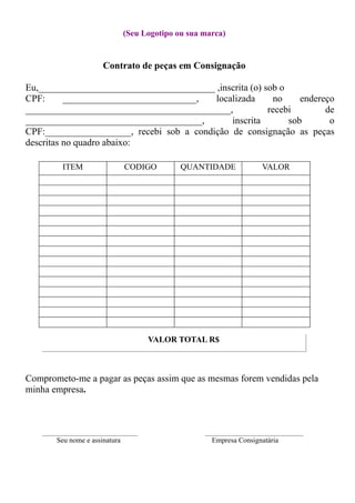 (Seu Logotipo ou sua marca)
Contrato de peças em Consignação
Eu,_____________________________________ ,inscrita (o) sob o
CPF: ____________________________, localizada no endereço
___________________________________________, recebi de
_____________________________________, inscrita sob o
CPF:__________________, recebi sob a condição de consignação as peças
descritas no quadro abaixo:
ITEM CODIGO QUANTIDADE VALOR
VALOR TOTAL R$
Comprometo-me a pagar as peças assim que as mesmas forem vendidas pela
minha empresa.
________________________________ _________________________________
Seu nome e assinatura Empresa Consignatária
 