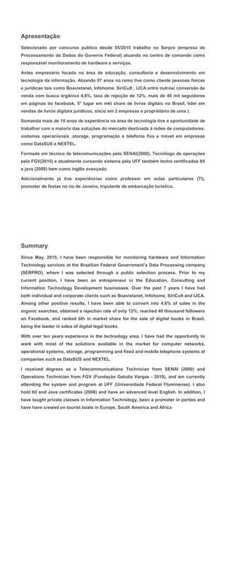 Apresentação
Selecionado por concurso publico desde 05/2015 trabalho no Serpro (empresa de
Processamento de Dados do Governo Federal) atuando no centro de comando como
responsável monitoramento de hardware e serviços.
Antes empresário focado na área de educação, consultoria e desenvolvimento em
tecnologia da informação. Atuando 07 anos no ramo tive como cliente pessoas físicas
e jurídicas tais como Boavistanet, Infohome, SiriCult , IJCA entre outros( conversão de
venda com busca orgânica 4,6%, taxa de rejeição de 12%, mais de 40 mil seguidores
em páginas do facebook, 5° lugar em mkt share de livros digitais no Brasil, lider em
vendas de livros digitais jurídicos, sócio em 2 empresas e proprietário de uma ).
Somando mais de 10 anos de experiência na área de tecnologia tive a oportunidade de
trabalhar com a maioria das soluções do mercado destinada à redes de computadores,
sistemas operacionais ,storage, programação e telefonia fixa e móvel em empresas
como DataSUS e NEXTEL.
Formado em técnico de telecomunicações pelo SENAI(2000), Tecnólogo de operações
pela FGV(2010) e atualmente cursando sistema pela UFF também tenho certificados Itil
e java (2008) bem como inglês avançado.
Adicionalmente já tive experiências como professor em aulas particulares (TI),
promoter de festas no rio de Janeiro, tripulante de embarcação turística.
Summary
Since May, 2015, I have been responsible for monitoring hardware and Information
Technology services at the Brazilian Federal Government’s Data Processing company
(SERPRO), where I was selected through a public selection process. Prior to my
current position, I have been an entrepreneur in the Education, Consulting and
Information Technology Development businesses. Over the past 7 years I have had
both individual and corporate clients such as Boavistanet, Infohome, SiriCult and IJCA.
Among other positive results, I have been able to convert into 4.6% of sales in the
organic searches, obtained a rejection rate of only 12%; reached 40 thousand followers
on Facebook, and ranked 6th in market share for the sale of digital books in Brazil,
being the leader in sales of digital legal books.
With over ten years experience in the technology area, I have had the opportunity to
work with most of the solutions available in the market for computer networks,
operational systems, storage, programming and fixed and mobile telephone systems at
companies such as DataSUS and NEXTEL.
I received degrees as a Telecommunications Technician from SENAI (2000) and
Operations Technician from FGV (Fundação Getulio Vargas - 2010), and am currently
attending the system and program at UFF (Universidade Federal Fluminense). I also
hold Itil and Java certificates (2008) and have an advanced level English. In addition, I
have taught private classes in Information Technology, been a promoter in parties and
have have crewed on tourist boats in Europe, South America and Africa
 