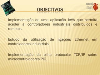  Implementação de uma aplicação JAVA que permita
aceder a controladores industriais distribuídos e
remotos.
 Estudo da utilização de ligações Ethernet em
controladores industriais.
 Implementação da pilha protocolar TCP/IP sobre
microcontroladores PIC.
 