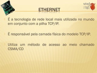  É a tecnologia de rede local mais utilizada no mundo
em conjunto com a pilha TCP/IP.
 È responsável pela camada física do modelo TCP/IP.
 Utiliza um método de acesso ao meio chamado
CSMA/CD
 