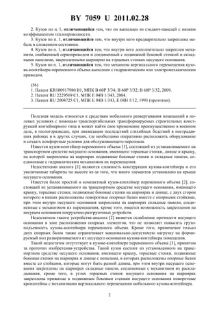 BY 7059 U 2011.02.28
2
2. Кузов по п. 1, отличающийся тем, что он выполнен из сэндвич-панелей с низким
коэффициентом теплопроводности.
3. Кузов по п. 1, отличающийся тем, что внутри него предварительно закреплена ме-
бель в сложенном состоянии.
4. Кузов по п. 1, отличающийся тем, что внутри него дополнительно закреплен меха-
низм, снабженный сервоприводом и соединенный с подвижной боковой стенкой и склад-
ными панелями, закрепленными шарнирно на торцевых стенках несущего основания.
5. Кузов по п. 1, отличающийся тем, что механизм вертикального перемещения кузо-
ва-контейнера переменного объема выполнен с гидравлическим или электромеханическим
приводом.
(56)
1. Патент KR100917980 В1, МПК В 60Р 3/34; В 60Р 3/32; В 60Р 3/32, 2009.
2. Патент RU 2229569 С1, МПК Е 04В 1/343, 2004.
3. Патент RU 2004725 С1, МПК E 04В 1/343, E 04Н 1/12, 1993 (прототип).
Полезная модель относится к средствам мобильного развертывания помещений в по-
левых условиях с помощью транспортабельных трансформируемых строительных конст-
рукций контейнерного типа и может найти свое применение преимущественно в военном
деле, в геологоразведке, при ликвидации последствий стихийных бедствий в пострадав-
ших районах и в других случаях, где необходимо оперативно расположить оборудование
и создать комфортные условия для обслуживающего персонала.
Известен кузов-контейнер переменного объема [1], состоящий из устанавливаемого на
транспортном средстве несущего основания, имеющего торцевые стенки, днище и крышу,
на которой закреплены на шарнирах подвижные боковые стенки и складные панели, со-
единенные с гидравлическим механизмом их перемещения.
Недостатками аналога [1] являются сложность конструкции кузова-контейнера и его
увеличенные габариты по высоте из-за того, что много элементов установлено на крыше
несущего основания.
Известен более простой и компактный кузов-контейнер переменного объема [2], со-
стоящий из устанавливаемого на транспортном средстве несущего основания, имеющего
крышу, торцевые стенки, подвижные боковые стенки на шарнирах и днище, с двух сторон
которого в нишах расположены поворотные опорные балки вместе с опорными стойками,
при этом внутри несущего основания закреплены на шарнирах складные панели, соеди-
ненные с механизмом их перемещения, кроме того, имеется возможность закрепления на
несущем основании погрузочно-разгрузочных устройств.
Недостатком такого устройства-аналога [2] является ослабление прочности несущего
основания в зоне расположения опорных элементов, что не позволяет повысить грузо-
подъемность кузова-контейнера переменного объема. Кроме того, применение только
двух опорных балок также ограничивает максимально-допустимую нагрузку на форми-
руемый пол разворачиваемого из несущего основания кузова-контейнера помещения.
Такой недостаток отсутствует в кузове-контейнере переменного объема [3], принятом
за прототип изобретения-устройства. Такой кузов состоит из установленного на транс-
портном средстве несущего основания, имеющего крышу, торцевые стенки, подвижные
боковые стенки на шарнирах и днище с пеналами, в которых расположены опорные балки
вместе со стойками, которые могут быть разной длины, при этом внутри несущего осно-
вания закреплены на шарнирах складные панели, соединенные с механизмом их раскла-
дывания, кроме того, в углах торцевых стенок несущего основания на шарнирах
закреплены прижатые к подвижным боковым стенкам несущего основания поворотные
кронштейны с механизмами вертикального перемещения мобильного кузова-контейнера.
 