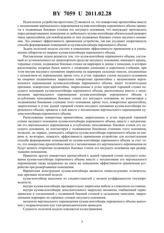 BY 7059 U 2011.02.28
3
Недостатком устройства-прототипа [3] является то, что поворотные кронштейны вместе
с механизмами вертикального перемещения кузова-контейнера переменного объема прижа-
ты к подвижным боковым стенкам его несущего основания, что вынуждает производить
перед развертыванием помещения из мобильного кузова-контейнера обязательный разворот
таких кронштейнов для освобождения от них подвижных боковых стенок несущего основа-
ния. Это снижает эффективность применения устройства, так как ухудшает оперативность
способа формирования помещений из кузова-контейнера переменного объема.
Задача полезной модели состоит в повышении эффективности применения и в умень-
шении габаритов по ширине кузова-контейнера переменного объема.
Поставленная задача решается тем, что кузов-контейнер переменного объема, состоя-
щий из установленного на транспортном средстве несущего основания, имеющего крышу,
торцевые стенки, подвижные боковые стенки на шарнирах и днище с пеналами, в которых
расположены опорные балки вместе с опорными длинными и короткими стойками, при
этом внутри несущего основания закреплены на шарнирах складные панели, соединенные
с механизмом их перемещения, кроме того, в углах торцевых стенок несущего основания
на опорных подшипниках закреплены поворотные кронштейны с механизмами верти-
кального перемещения кузова-контейнера переменного объема, имеет отличительные
признаки: поворотные кронштейны, закрепленные в углах передней торцевой стенки не-
сущего основания кузова-контейнера переменного объема, расположены вместе с меха-
низмами вертикального перемещения кузова-контейнера переменного объема в
углублениях неподвижных боковых стенок его несущего основания, не контактируя с
подвижными боковыми стенками этого основания, кроме того, поворотные кронштейны,
закрепленные в углах задней торцевой стенки несущего основания кузова-контейнера пе-
ременного объема, прижаты к ней вместе с механизмами вертикального перемещения ку-
зова-контейнера переменного объема.
Расположение поворотных кронштейнов, закрепленных в углах передней торцевой
стенки несущего основания кузова-контейнера переменного объема, вместе с механизма-
ми его вертикального перемещения в углублениях неподвижных боковых стенок его не-
сущего основания, не контактируя с подвижными боковыми стенками этого основания,
позволит, во первых, уменьшить габариты кузова-контейнера переменного объема по ши-
рине и, во-вторых, повысить эффективность применения устройства для осуществления
способа формирования помещений из кузова-контейнера переменного объема за счет то-
го, что поворотные кронштейны вместе с механизмами его вертикального перемещения не
будут мешать открытию подвижных боковых стенок его несущего основания при развер-
тывании помещения.
Прижатие других поворотных кронштейнов к задней торцевой стенке несущего осно-
вания кузова-контейнера переменного объема вместе с механизмами его вертикального
перемещения также направлено на такое же повышение эффективности применения уст-
ройства при развертывании помещения.
Вариантами конструкции кузова-контейнера являются нижеследующие отличитель-
ные признаки полезной модели:
кузов-контейнер выполнен из сэндвич-панелей с низким коэффициентом теплопро-
водности;
внутри кузова-контейнера предварительно закреплена мебель в сложенном состоянии;
внутри кузова-контейнера дополнительного закреплен механизм, снабженный серво-
приводом и соединенный с подвижной боковой стенкой и складными панелями, закреп-
ленными шарнирно на торцевых стенках несущего основания;
механизм вертикального перемещения кузова-контейнера переменного объема выпол-
нен с гидравлическим или электромеханическим приводом.
Сущность полезной модели поясняется иллюстрациями.
 