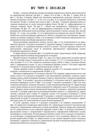 BY 7059 U 2011.02.28
4
На фиг. 1 показан общий вид кузова-контейнера переменного объема, расположенного
на транспортном средстве. На фиг. 2 - разрез A-A по фиг. 1. На фиг. 3 - разрез Б-Б по
фиг. 2. На фиг. 4 показан общий вид механизма перемещения складных панелей в сло-
женном положении. На фиг. 5 - то же, что и на фиг. 4, но данный механизм в сложенном
положении. На фиг. 6 показан вид сзади по фиг. 1. На фиг. 7 показано промежуточное по-
ложение выдвинутых из своих пеналов опорных балок. На фиг. 8 - зафиксированное по-
ложение опорных балок. На фиг. 9 - общий вид развернутого мобильного кузова-
контейнера. На фиг. 10 - вид на сформированное помещение по фиг. 9. На фиг. 11 - не
развернутый мобильный кузов-контейнер, приготовленный к своему подъему над землей.
На фиг. 12 - то же, что и на фиг. 11, но в приподнятом положении над землей. На фиг. 13 -
общий вид кузова-контейнера переменного объема с развернутым помещением, опираю-
щимся на длинные опорные стойки и на подвижные стойки механизма вертикального пе-
ремещения кузова-контейнера переменного объема.
Кузов-контейнер переменного объема состоит (фиг. 1) из установленного на транс-
портном средстве 1 несущего основания 2, имеющего крышу 3, переднюю и заднюю тор-
цевые стенки 4, 5, подвижные боковые стенки 6 и днище 7. В углах торцевых стенок 4 и 5
расположены приводные части 8 механизма вертикального перемещения кузова-
контейнера переменного объема.
В транспортном положении (фиг. 1) устройство может представлять собой, например,
двадцатифутовый контейнер международного стандарта.
Внутри несущего основания 2 (фиг. 2) с двух его сторон закреплены складные панели
9 и 10. Складная панель 9 выполнена из двух половин 11 и 12, а складная панель 10 - из
двух половин 13 и 14. Эти элементы соединены между собой, а также с несущим основа-
нием 2 шарнирными узлами 15, как и подвижные боковые стенки 6. На конце передней
половины 11 складной панели 9 расположен ролик 16 (фиг. 3).
Задняя торцевая стенка 5 снабжена дверным отсеком 17, а складные панели 9, 10 со-
единены с механизмом их перемещения 18 (фиг. 4, 5).
Механизм перемещения 18 складных панелей 9,10 содержит закрепленные возле тор-
цевых стенок 4 и 5 несущего основания 2 два многозвенных рычажных элемента, связы-
вающих между собой подвижные боковые стенки 6, закрепленные с помощью шарнирных
узлов 15 (фиг. 3) на крыше 3 несущего основания 2, и складные панели 9, закрепленные с
помощью шарнирных узлов 15 (фиг. 3) на днище 7 несущего основания 2. При этом мно-
гозвенные рычажные элементы включают в себя центральный балансир 19, закрепленный
одним своим концом на оси 20, расположенной на торцевой стенке 4 (5) несущего основа-
ния 2. Вторым своим концом центральный балансир 19 соединен с короткой толкающей
штангой 21, которая закреплена на подвижной боковой стенке 6, и с пружиной 22, закреп-
ленной в верхней части стойки 23 торцевой стенки 4 (5) несущего основания 2. Своей
средней частью центральный балансир 19 соединен с длинной толкающей штангой 24, за-
крепленной на опоре 25 складной панели 9. Центральный балансир 19 соединен с пружи-
ной через рычаг 26, выполненный по длине больше пружины 22.
В углах торцевых стенок 4, 5 несущего основания 2 на опорных подшипниках 27
(фиг. 6) закреплены поворотные кронштейны 28 с приводными частями 8 механизма вер-
тикального перемещения мобильного кузова-контейнера. Причем поворотные кронштей-
ны 28, закрепленные в углах передней торцевой стенки 4 (фиг. 1) несущего основания 2,
расположены вместе с механизмами 8 вертикального перемещения мобильного кузова-
контейнера в углублениях 29 неподвижных боковых стенок 30 его несущего основания 2,
не контактируя с подвижными боковыми стенками 6 этого основания. Кроме того, пово-
ротные кронштейны 28 (фиг. 6), закрепленные в углах задней торцевой стенки 5 несущего
основания 2, прижаты к ней вместе с приводными частями 8 механизма вертикального пе-
ремещения мобильного кузова-контейнера.
 