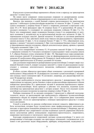 BY 7059 U 2011.02.28
6
В результате кузов-контейнер переменного объема готов к переезду на транспортном
средстве 1 в новое место.
На новом месте совершают нижеследующие операции по развертыванию кузова-
контейнера переменного объема и формированию из него помещения 42 (фиг. 10).
Вначале, как минимум, с одной боковой стороны расположенного на транспортном
средстве 1 мобильного кузова-контейнера выдвигают из пеналов 36 (фиг. 7) днища 7 не-
сущего основания 2, опорные балки 37 вместе с опорными длинными и короткими стой-
ками 38 и 39. Затем фиксируют (фиг. 8) опорные балки 37 в кронштейнах 40 днища 7
несущего основания 2 и подпирают их длинными опорными стойками 38 (фиг. 9 и 13).
После чего поворачивают вверх подвижную боковую стенку 6 по направлению от несу-
щего основания 2, воздействуя ею на расположенный внутри него механизм 18 (фиг. 5)
перемещения складных панелей. Данный механизм 18 выводит из состояния равновесия
складную панель 9. Под действием своей силы тяжести она раскладывается, перемещаясь
своими роликами 16 (фиг. 3, 4) по опорным балкам 37 (фиг. 5, 7-9) с образованием пола,
вровень с днищем 7 несущего основания 2. При этом подвижная боковая стенка 6 занима-
ет фиксированное верхнее положение, образуя дополнительную крышу, вровень с крышей
3 несущего основания 2 (фиг. 5, 9).
После этого поворачивают половины 13, 14 складных панелей 10 (фиг. 9, 13) вровень
с торцевыми стенками 4 и 5 несущего основания 2 и раскладывают такие складные панели
4, 5, образуя боковую стенку помещения 42 (фиг. 10). Предварительно перед развертыва-
нием складных панелей 10 устанавливают в еще не сформировавшемся окончательно по-
мещении 42 необходимое оборудование 44. Развернуть такой мобильный кузов-контейнер
2 возможно приблизительно за 20 минут усилиями 4-6 человек.
Для улучшения оперативности развертывания кузова-контейнера 2 поворот вверх под-
вижной боковой стенки 6, поворот складных панелей 9, а также их раскладывание осуще-
ствляют с помощью дополнительного механизма, снабженного сервоприводом (не
показаны).
В обоих случаях образуется просторное общее помещение с различной планировкой
необходимого оборудования 44. В развернутом состоянии кузова-контейнера 2 внутрен-
няя площадь такого помещения (фиг. 9) составляет, например, для двадцатифутовой мо-
дели 30 квадратных метров.
В случае необходимости отъезда транспортного средства 1 разворачивают (фиг. 13)
закрепленные на передних частях боковых сторон кузова-контейнера переменного объема
поворотные кронштейны 28 с приводными частями 8 механизма вертикального переме-
щения кузова-контейнера. Затем приводят в действие этот механизм, поднимая кузов-
контейнер над транспортным средством 1, которое уезжает. После этого опускают кузов-
контейнер в исходное положение на короткие опорные стойки 39 (фиг. 8).
Разборка помещения 42 на несущем основании 2 происходит в обратной последова-
тельности, вплоть до расположения при необходимости собранного кузова-контейнера
переменного объема на опорной поверхности (фиг. 11) и совершения ранее описанных
операций (фиг. 12) по его транспортировке с помощью транспортного средства 1 в новое
место дислокации.
Способ и устройства по данному изобретению позволят повысить эффективность ра-
боты коллективов, которые будут осуществлять свою профессиональную деятельность,
находясь в просторном помещении развернутого кузова-контейнера 2. Например, при ор-
ганизации рабочих мест оперативного состава подвижных пунктов управления обеспечи-
вается качественная работа командования оперативно-стратегического, оперативного,
оперативно-тактического и тактического звена управления.
Благодаря универсальности оперативной доставки кузова-контейнера 2 в место его
развертывания и благодаря созданию там просторных помещений с возможностью уста-
новки в них различных видов оборудования, приборов, коммуникаций, подводимых от
 