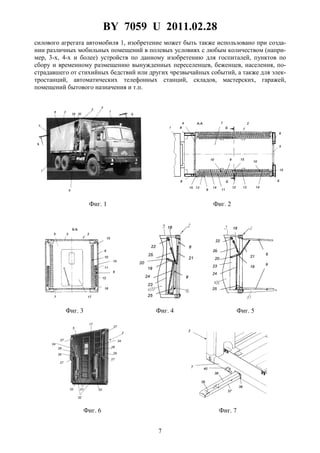 BY 7059 U 2011.02.28
7
силового агрегата автомобиля 1, изобретение может быть также использовано при созда-
нии различных мобильных помещений в полевых условиях с любым количеством (напри-
мер, 3-х, 4-х и более) устройств по данному изобретению для госпиталей, пунктов по
сбору и временному размещению вынужденных переселенцев, беженцев, населения, по-
страдавшего от стихийных бедствий или других чрезвычайных событий, а также для элек-
тростанций, автоматических телефонных станций, складов, мастерских, гаражей,
помещений бытового назначения и т.п.
Фиг. 1 Фиг. 2
Фиг. 3 Фиг. 4 Фиг. 5
Фиг. 6 Фиг. 7
 