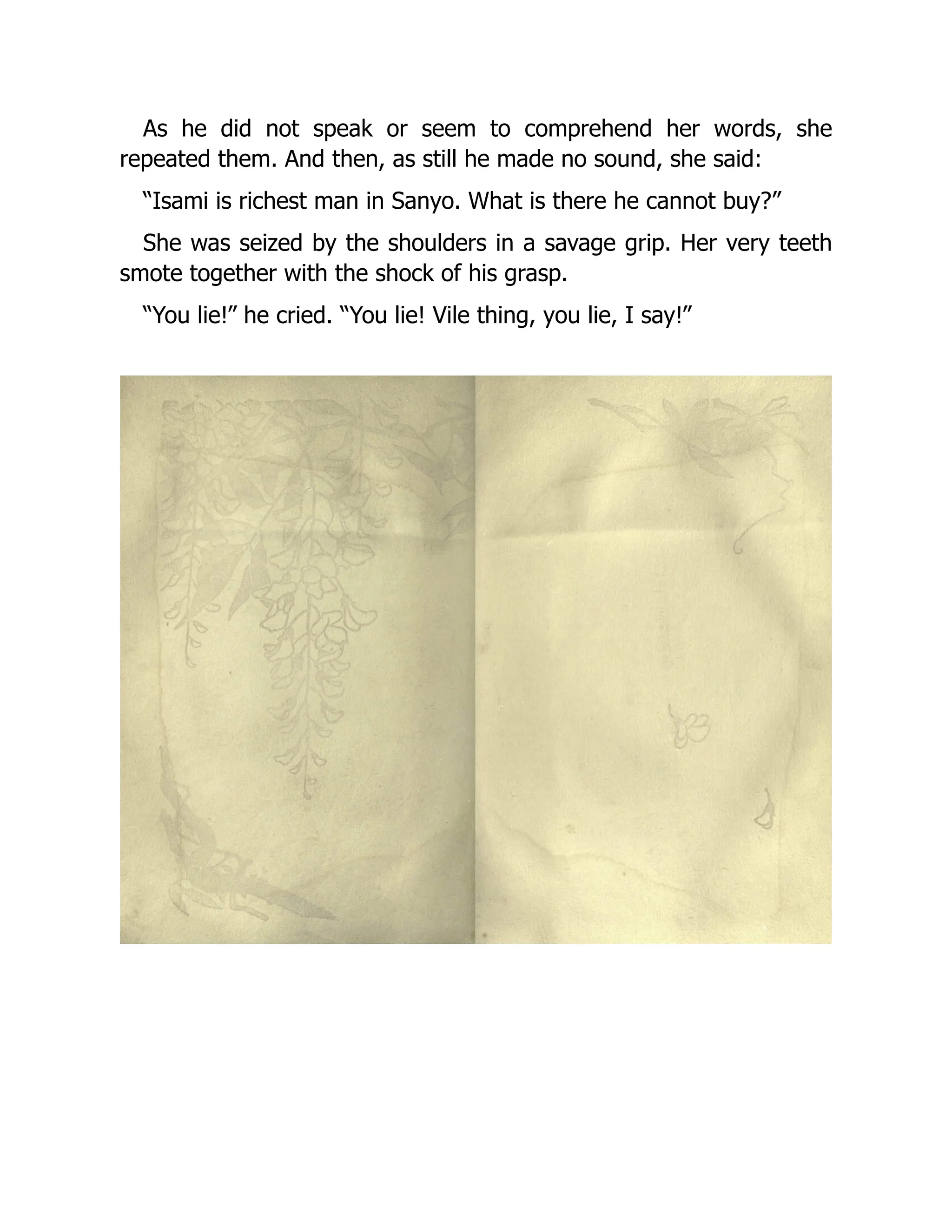 As he did not speak or seem to comprehend her words, she
repeated them. And then, as still he made no sound, she said:
“Isami is richest man in Sanyo. What is there he cannot buy?”
She was seized by the shoulders in a savage grip. Her very teeth
smote together with the shock of his grasp.
“You lie!” he cried. “You lie! Vile thing, you lie, I say!”
 