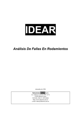 IDEAR
Análisis De Fallas En Rodamientos
diciembre de 1998
Soluciones IDEAR s.r.l.
Av. Federico Lacroze 3391 12°A
(1426) Buenos Aires
TE/FAX: (54) 11- 4553-0462
http://www.idearnet.com.ar
e-mail: idear@idearnet.com.ar
 