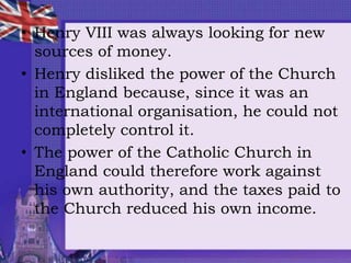 • Henry VIII was always looking for new
sources of money.
• Henry disliked the power of the Church
in England because, since it was an
international organisation, he could not
completely control it.
• The power of the Catholic Church in
England could therefore work against
his own authority, and the taxes paid to
the Church reduced his own income.
 