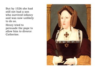 But by 1526 she had
still not had a son
who survived infancy
and was now unlikely
to do so.
Henry tried to
persuade the pope to
allow him to divorce
Catherine.
 