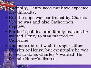 • Normally, Henry need not have expected
any difficulty.
• But the pope was controlled by Charles
V, who was and also Catherine's
nephew.
• For both political and family reasons he
wanted Henry to stay married to
Catherine.
• The pope did not wish to anger either
Charles or Henry, but eventually he was
forced to do as Charles V wanted. He
forbade Henry's divorce.
 