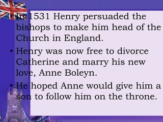 • In 1531 Henry persuaded the
bishops to make him head of the
Church in England.
• Henry was now free to divorce
Catherine and marry his new
love, Anne Boleyn.
• He hoped Anne would give him a
son to follow him on the throne.
 