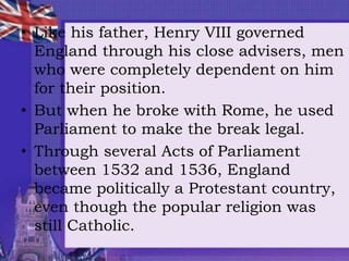 • Like his father, Henry VIII governed
England through his close advisers, men
who were completely dependent on him
for their position.
• But when he broke with Rome, he used
Parliament to make the break legal.
• Through several Acts of Parliament
between 1532 and 1536, England
became politically a Protestant country,
even though the popular religion was
still Catholic.
 