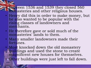• Between 1536 and 1539 they closed 560
monasteries and other religious houses.
• Henry did this in order to make money, but
he also wanted to be popular with the
rising classes of landowners and
merchants.
• He therefore gave or sold much of the
monasteries' lands to them.
• Many smaller landowners made their
fortunes.
• Most knocked down the old monastery
buildings and used the stone to create
magnificent new houses for themselves.
• Other buildings were just left to fall down.
 