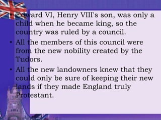 • Edward VI, Henry VIII's son, was only a
child when he became king, so the
country was ruled by a council.
• All the members of this council were
from the new nobility created by the
Tudors.
• All the new landowners knew that they
could only be sure of keeping their new
lands if they made England truly
Protestant.
 