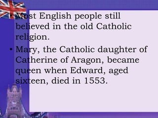 • Most English people still
believed in the old Catholic
religion.
• Mary, the Catholic daughter of
Catherine of Aragon, became
queen when Edward, aged
sixteen, died in 1553.
 