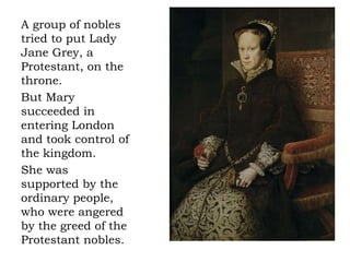 A group of nobles
tried to put Lady
Jane Grey, a
Protestant, on the
throne.
But Mary
succeeded in
entering London
and took control of
the kingdom.
She was
supported by the
ordinary people,
who were angered
by the greed of the
Protestant nobles.
 