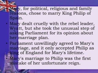 • Mary, for political, religious and family
reasons, chose to marry King Philip of
Spain.
• Mary dealt cruelly with the rebel leader,
Wyatt, but she took the unusual step of
asking Parliament for its opinion about
her marriage plan.
• Parliament unwillingly agreed to Mary's
marriage, and it only accepted Philip as
king of England for Mary's lifetime.
• Mary's marriage to Philip was the first
mistake of her unfortunate reign.
 