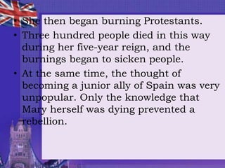 • She then began burning Protestants.
• Three hundred people died in this way
during her five-year reign, and the
burnings began to sicken people.
• At the same time, the thought of
becoming a junior ally of Spain was very
unpopular. Only the knowledge that
Mary herself was dying prevented a
rebellion.
 