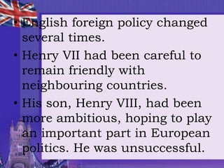 • English foreign policy changed
several times.
• Henry VII had been careful to
remain friendly with
neighbouring countries.
• His son, Henry VIII, had been
more ambitious, hoping to play
an important part in European
politics. He was unsuccessful.
 