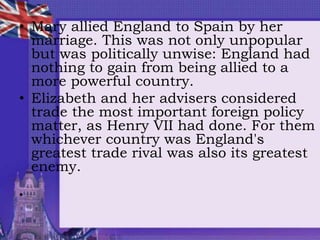 • Mary allied England to Spain by her
marriage. This was not only unpopular
but was politically unwise: England had
nothing to gain from being allied to a
more powerful country.
• Elizabeth and her advisers considered
trade the most important foreign policy
matter, as Henry VII had done. For them
whichever country was England's
greatest trade rival was also its greatest
enemy.
•
 