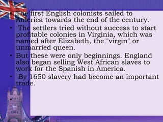 • The first English colonists sailed to
America towards the end of the century.
• The settlers tried without success to start
profitable colonies in Virginia, which was
named after Elizabeth, the "virgin" or
unmarried queen.
• But these were only beginnings. England
also began selling West African slaves to
work for the Spanish in America.
• By 1650 slavery had become an important
trade.
•
 