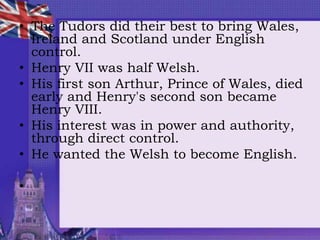 • The Tudors did their best to bring Wales,
Ireland and Scotland under English
control.
• Henry VII was half Welsh.
• His first son Arthur, Prince of Wales, died
early and Henry's second son became
Henry VIII.
• His interest was in power and authority,
through direct control.
• He wanted the Welsh to become English.
•
 