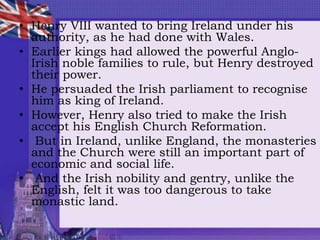 • Henry VIII wanted to bring Ireland under his
authority, as he had done with Wales.
• Earlier kings had allowed the powerful Anglo-
Irish noble families to rule, but Henry destroyed
their power.
• He persuaded the Irish parliament to recognise
him as king of Ireland.
• However, Henry also tried to make the Irish
accept his English Church Reformation.
• But in Ireland, unlike England, the monasteries
and the Church were still an important part of
economic and social life.
• And the Irish nobility and gentry, unlike the
English, felt it was too dangerous to take
monastic land.
 