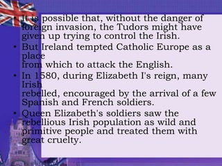 • It is possible that, without the danger of
foreign invasion, the Tudors might have
given up trying to control the Irish.
• But Ireland tempted Catholic Europe as a
place
from which to attack the English.
• In 1580, during Elizabeth I's reign, many
Irish
rebelled, encouraged by the arrival of a few
Spanish and French soldiers.
• Queen Elizabeth's soldiers saw the
rebellious Irish population as wild and
primitive people and treated them with
great cruelty.
 