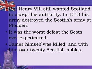 • But Henry VIII still wanted Scotland
to accept his authority. In 1513 his
army destroyed the Scottish army at
Flodden.
• It was the worst defeat the Scots
ever experienced.
• James himself was killed, and with
him over twenty Scottish nobles.
 