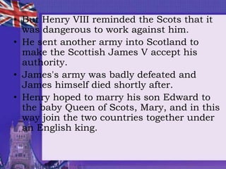 • But Henry VIII reminded the Scots that it
was dangerous to work against him.
• He sent another army into Scotland to
make the Scottish James V accept his
authority.
• James's army was badly defeated and
James himself died shortly after.
• Henry hoped to marry his son Edward to
the baby Queen of Scots, Mary, and in this
way join the two countries together under
an English king.
 