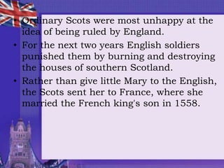 • Ordinary Scots were most unhappy at the
idea of being ruled by England.
• For the next two years English soldiers
punished them by burning and destroying
the houses of southern Scotland.
• Rather than give little Mary to the English,
the Scots sent her to France, where she
married the French king's son in 1558.
 
