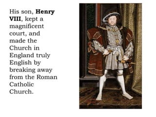 His son, Henry
VIII, kept a
magnificent
court, and
made the
Church in
England truly
English by
breaking away
from the Roman
Catholic
Church.
 