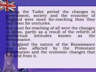 During the Tudor period the changes in
government, society and the economy of
England were more far-reaching than they
had been for centuries.
But most far-reaching of all were the changes
in ideas, partly as a result of the rebirth of
intellectual attitudes known as the
Renaissance.
In England the nature of the Renaissance
was also affected by the Protestant
Reformation and the economic changes that
followed from it.
 