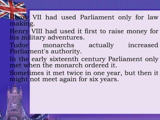 Henry VII had used Parliament only for law
making.
Henry VIII had used it first to raise money for
his military adventures.
Tudor monarchs actually increased
Parliament's authority.
In the early sixteenth century Parliament only
met when the monarch ordered it.
Sometimes it met twice in one year, but then it
might not meet again for six years.
 